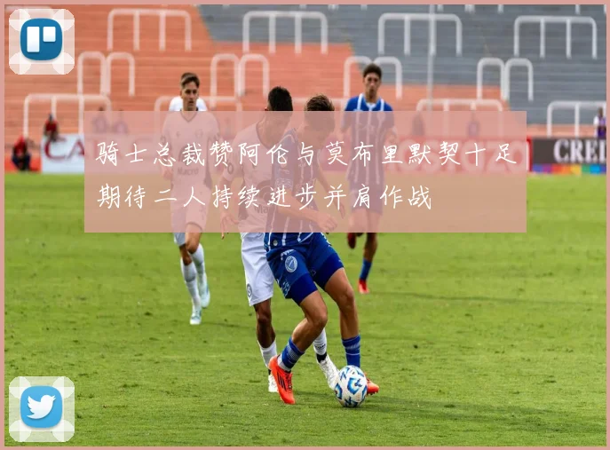 骑士总裁赞阿伦与莫布里默契十足期待二人持续进步并肩作战