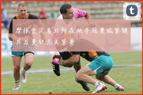 摩根坚定看好阿森纳夺冠曼城紧随其后曼联无关紧要