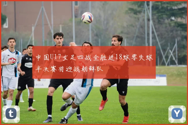 中国U17女足四战全胜进18球零失球半决赛将迎战朝鲜队