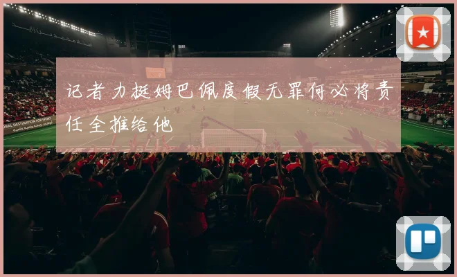 记者力挺姆巴佩度假无罪何必将责任全推给他