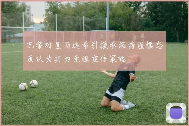 巴黎对皇马选举引援承诺持谨慎态度认为其为竞选宣传策略