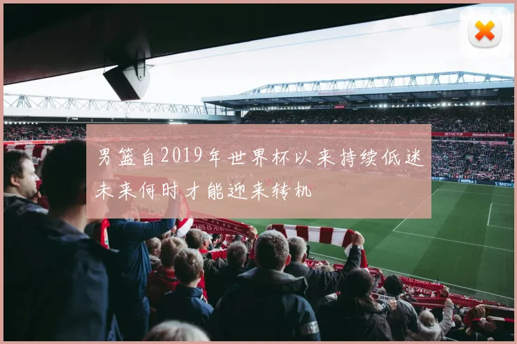 男篮自2019年世界杯以来持续低迷未来何时才能迎来转机