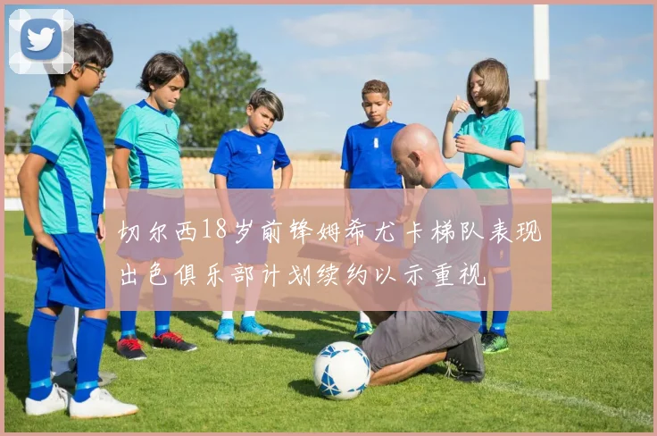 切尔西18岁前锋姆希尤卡梯队表现出色俱乐部计划续约以示重视