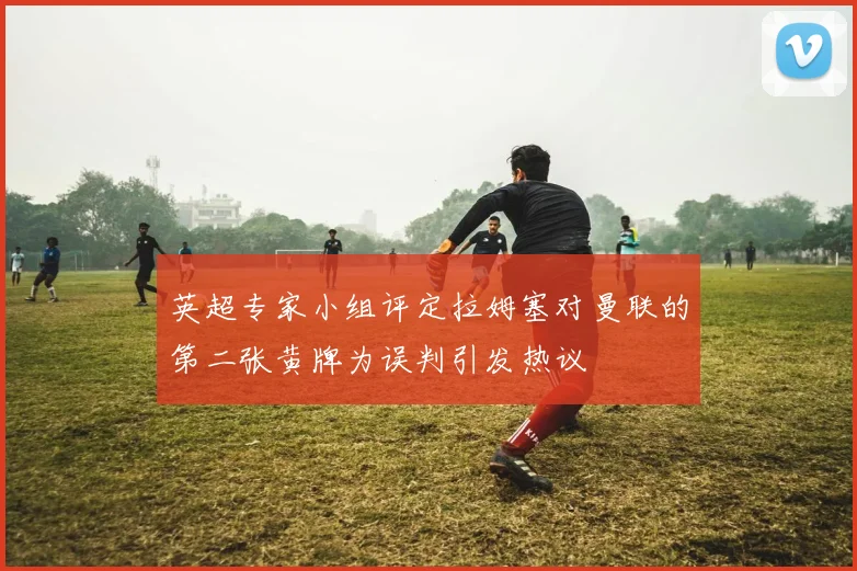 英超专家小组评定拉姆塞对曼联的第二张黄牌为误判引发热议