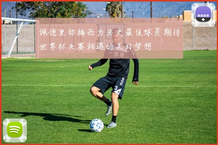 佩德里称梅西为历史最佳球员期待世界杯决赛相遇的美好梦想
