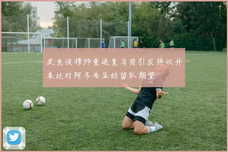 皮克谈穆帅重返皇马将引发热议并表达对阿韦洛亚的留队期望