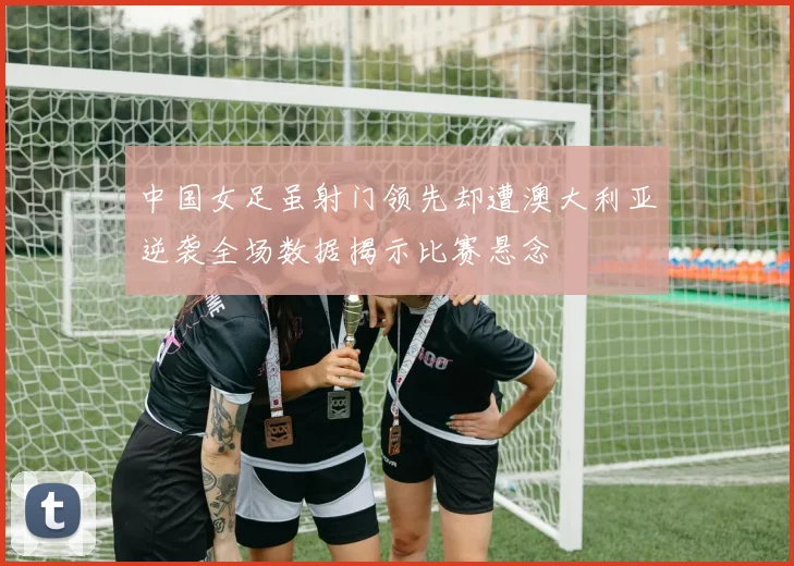 中国女足虽射门领先却遭澳大利亚逆袭全场数据揭示比赛悬念