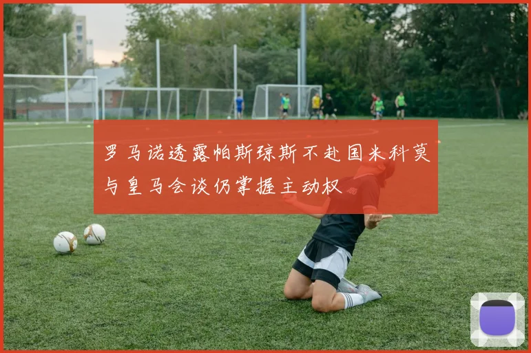 罗马诺透露帕斯琼斯不赴国米科莫与皇马会谈仍掌握主动权